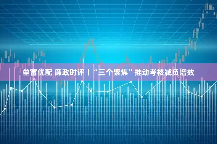 垒富优配 廉政时评丨“三个聚焦”推动考核减负增效
