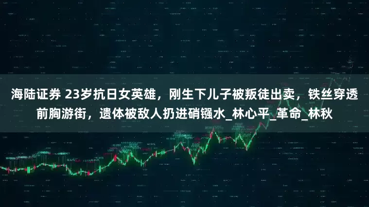 海陆证券 23岁抗日女英雄，刚生下儿子被叛徒出卖，铁丝穿透前胸游街，遗体被敌人扔进硝镪水_林心平_革命_林秋