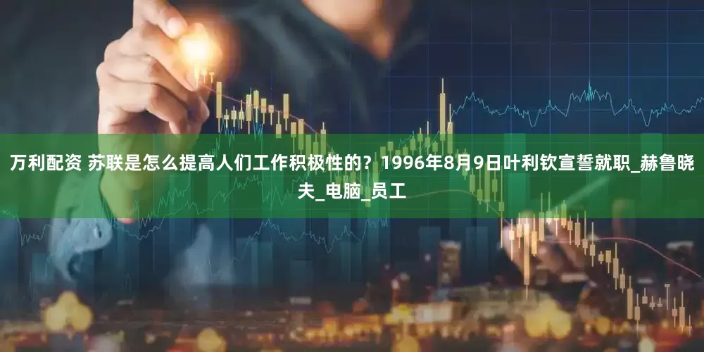 万利配资 苏联是怎么提高人们工作积极性的？1996年8月9日叶利钦宣誓就职_赫鲁晓夫_电脑_员工