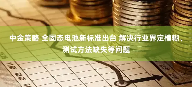 中金策略 全固态电池新标准出台 解决行业界定模糊、测试方法缺失等问题
