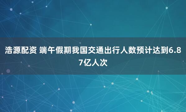 浩源配资 端午假期我国交通出行人数预计达到6.87亿人次