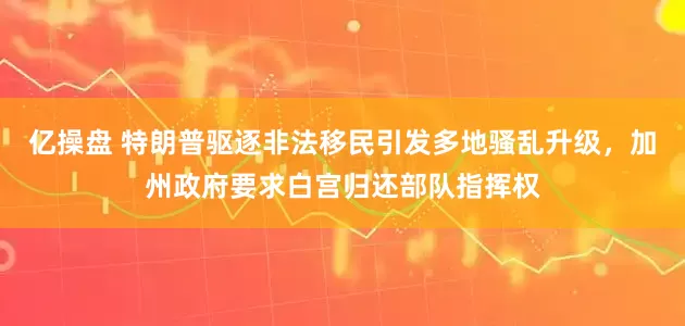 亿操盘 特朗普驱逐非法移民引发多地骚乱升级，加州政府要求白宫归还部队指挥权