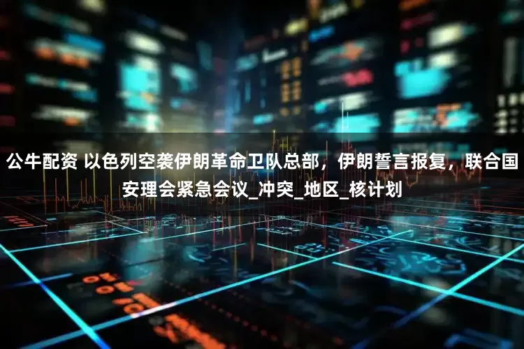 公牛配资 以色列空袭伊朗革命卫队总部，伊朗誓言报复，联合国安理会紧急会议_冲突_地区_核计划