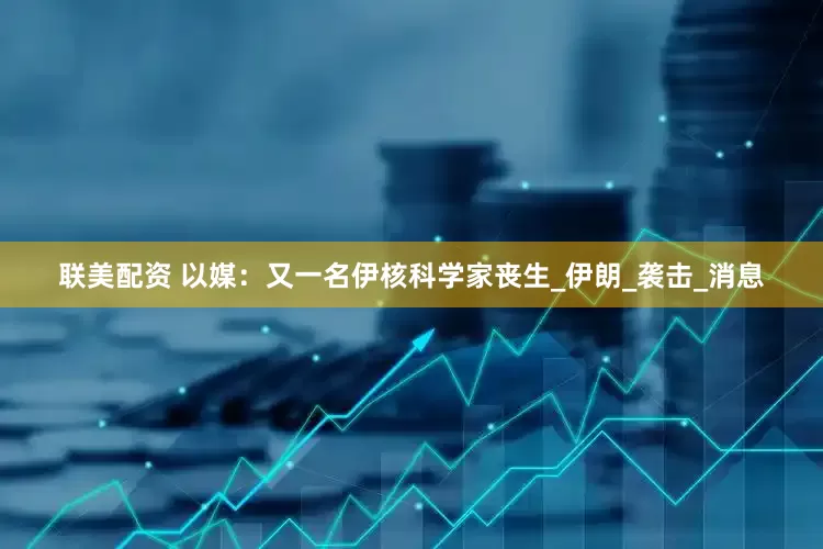 联美配资 以媒：又一名伊核科学家丧生_伊朗_袭击_消息