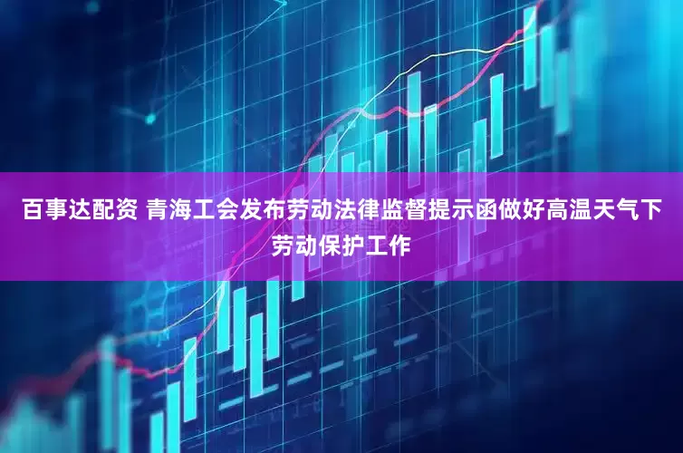 百事达配资 青海工会发布劳动法律监督提示函做好高温天气下劳动保护工作