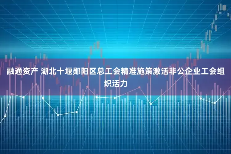 融通资产 湖北十堰郧阳区总工会精准施策激活非公企业工会组织活力