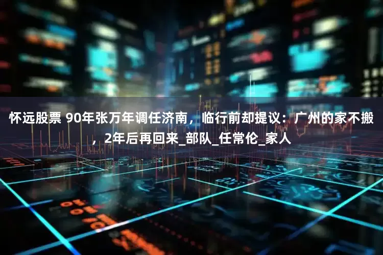 怀远股票 90年张万年调任济南，临行前却提议：广州的家不搬，2年后再回来_部队_任常伦_家人
