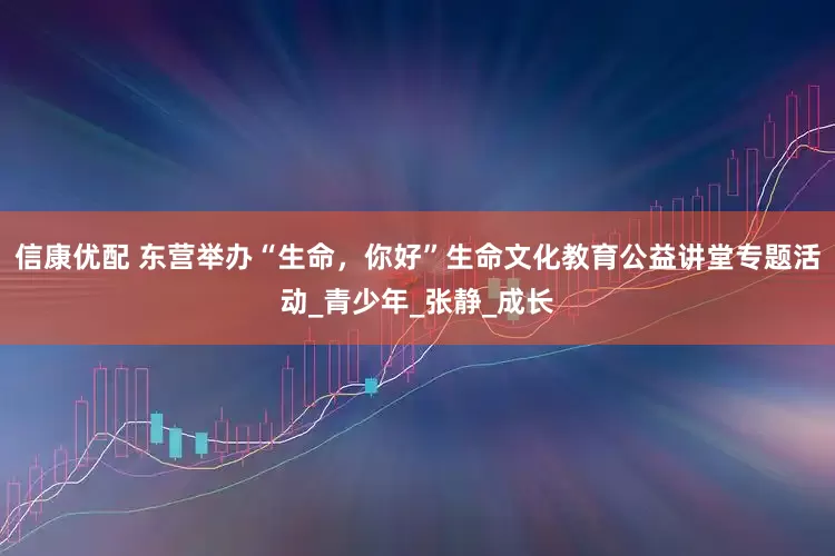 信康优配 东营举办“生命，你好”生命文化教育公益讲堂专题活动_青少年_张静_成长