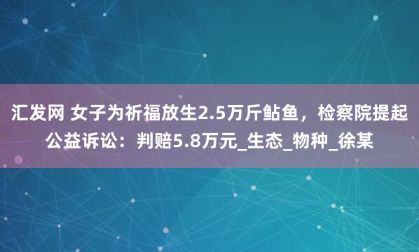 汇发网 女子为祈福放生2.5万斤鲇鱼，检察院提起公益诉讼：判赔5.8万元_生态_物种_徐某
