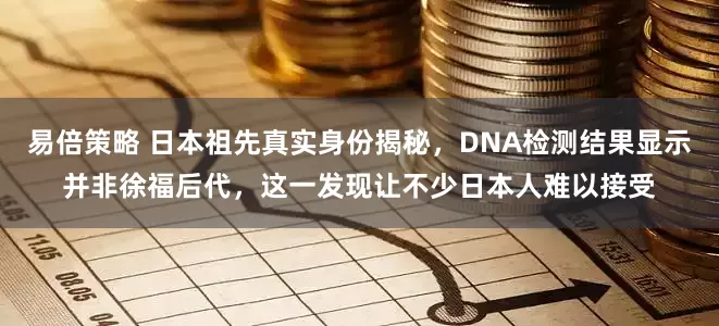 易倍策略 日本祖先真实身份揭秘，DNA检测结果显示并非徐福后代，这一发现让不少日本人难以接受