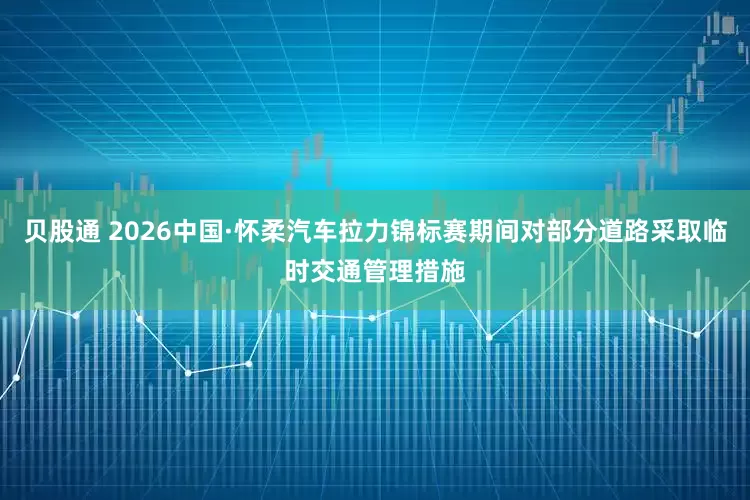 贝股通 2026中国·怀柔汽车拉力锦标赛期间对部分道路采取临时交通管理措施