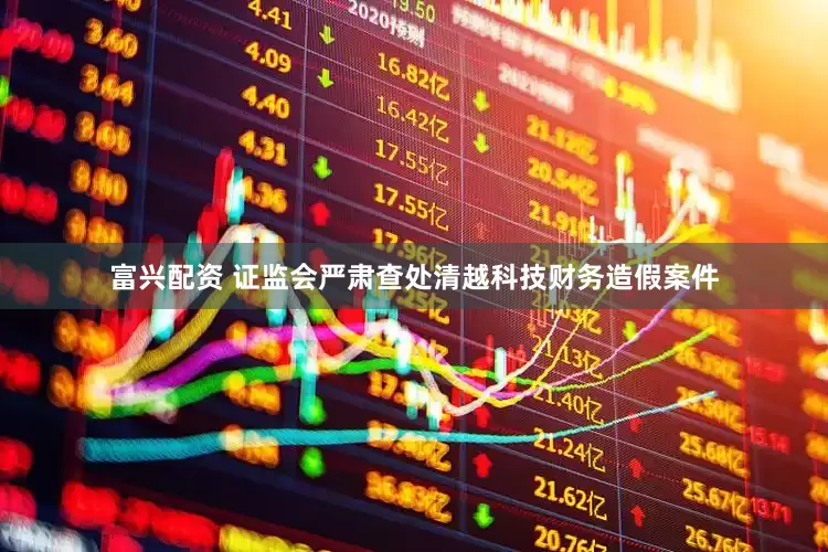 富兴配资 证监会严肃查处清越科技财务造假案件